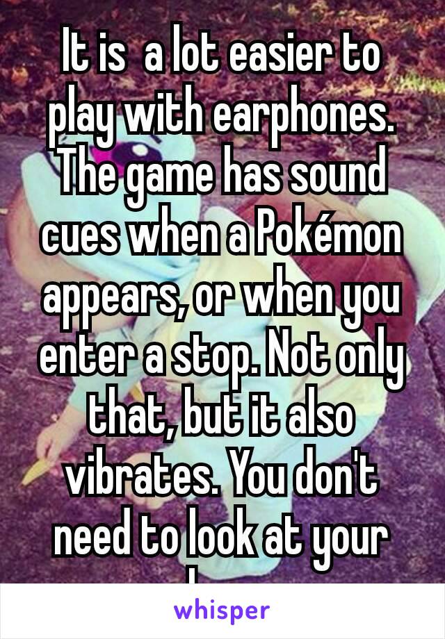 It is  a lot easier to play with earphones. The game has sound cues when a Pokémon appears, or when you enter a stop. Not only that, but it also vibrates. You don't need to look at your phone.