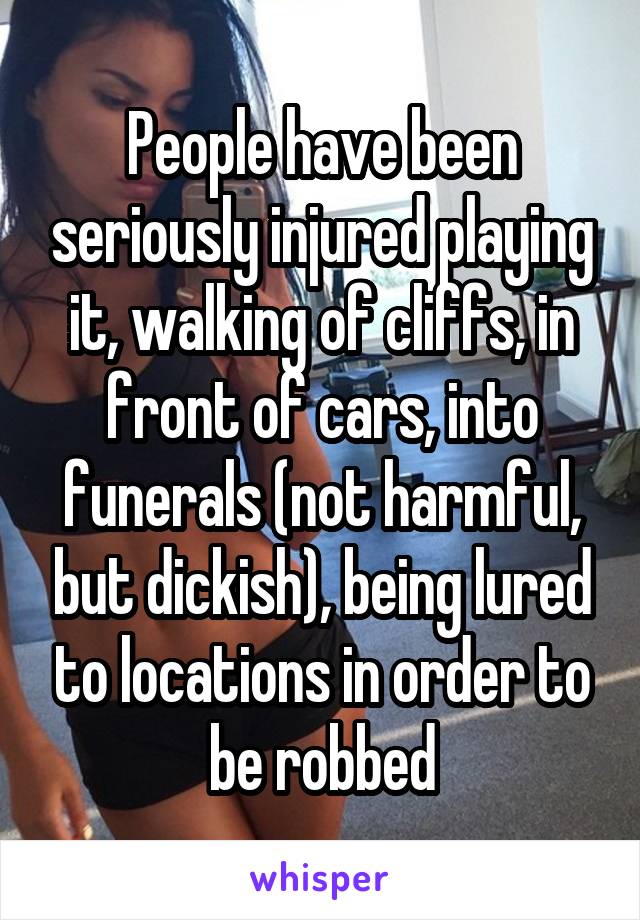 People have been seriously injured playing it, walking of cliffs, in front of cars, into funerals (not harmful, but dickish), being lured to locations in order to be robbed