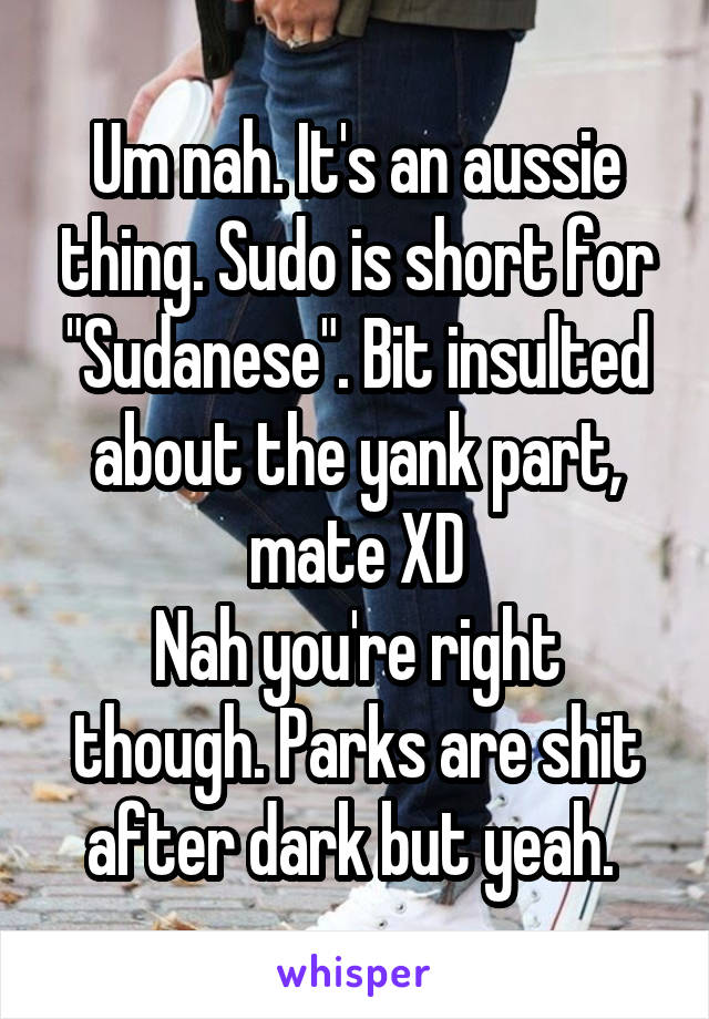 Um nah. It's an aussie thing. Sudo is short for "Sudanese". Bit insulted about the yank part, mate XD
Nah you're right though. Parks are shit after dark but yeah. 