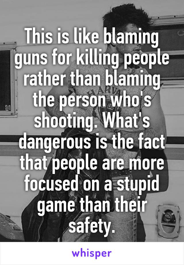 This is like blaming guns for killing people rather than blaming the person who's shooting. What's dangerous is the fact that people are more focused on a stupid game than their safety.