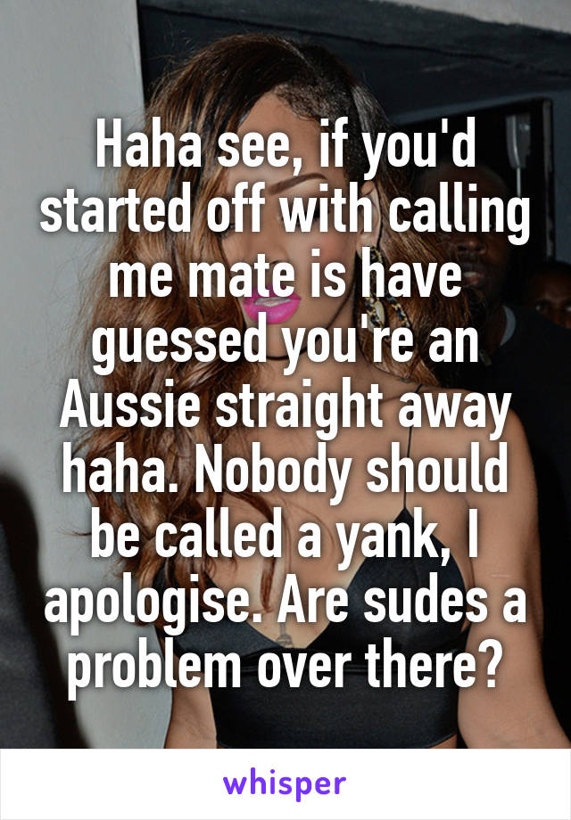 Haha see, if you'd started off with calling me mate is have guessed you're an Aussie straight away haha. Nobody should be called a yank, I apologise. Are sudes a problem over there?