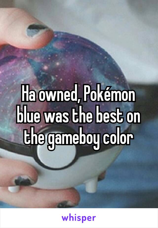 Ha owned, Pokémon blue was the best on the gameboy color