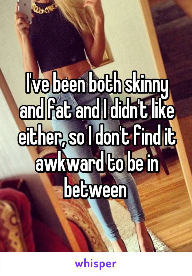 I've been both skinny and fat and I didn't like either, so I don't find it awkward to be in between 