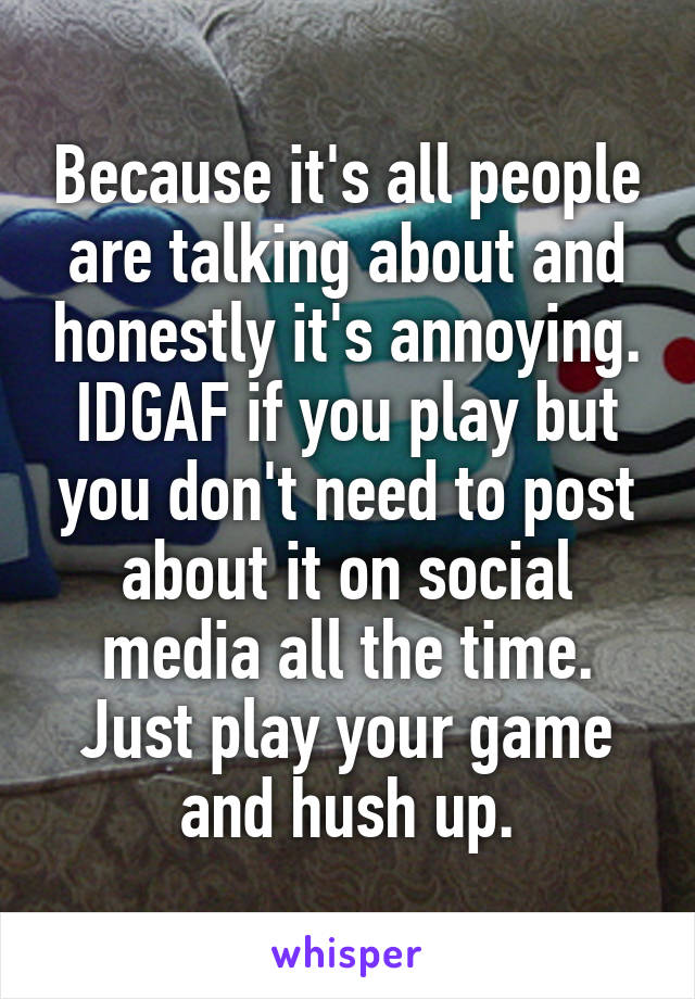 Because it's all people are talking about and honestly it's annoying. IDGAF if you play but you don't need to post about it on social media all the time. Just play your game and hush up.