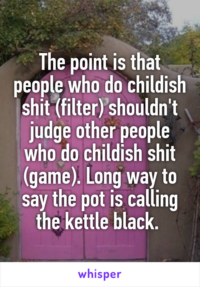 The point is that people who do childish shit (filter) shouldn't judge other people who do childish shit (game). Long way to say the pot is calling the kettle black. 