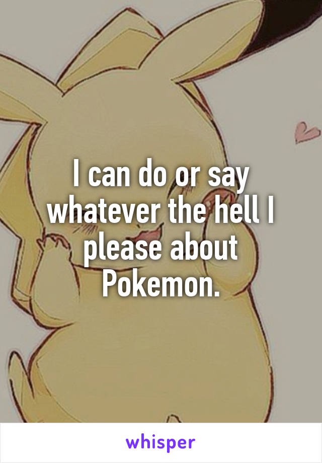 I can do or say whatever the hell I please about Pokemon.