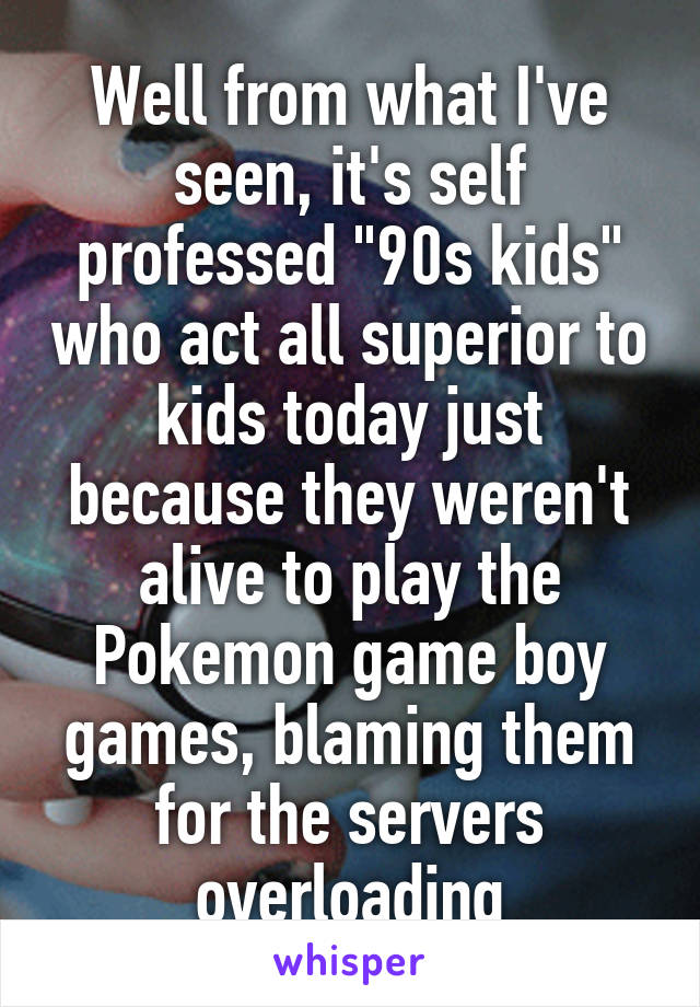 Well from what I've seen, it's self professed "90s kids" who act all superior to kids today just because they weren't alive to play the Pokemon game boy games, blaming them for the servers overloading