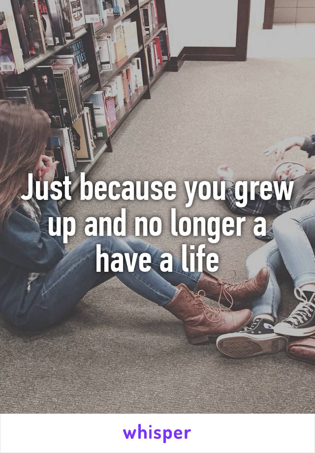 Just because you grew up and no longer a have a life