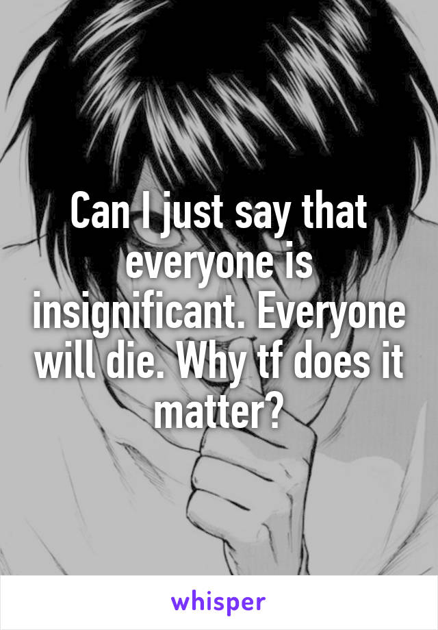 Can I just say that everyone is insignificant. Everyone will die. Why tf does it matter?