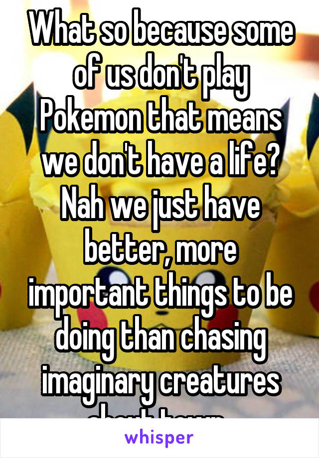 What so because some of us don't play Pokemon that means we don't have a life? Nah we just have better, more important things to be doing than chasing imaginary creatures about town..