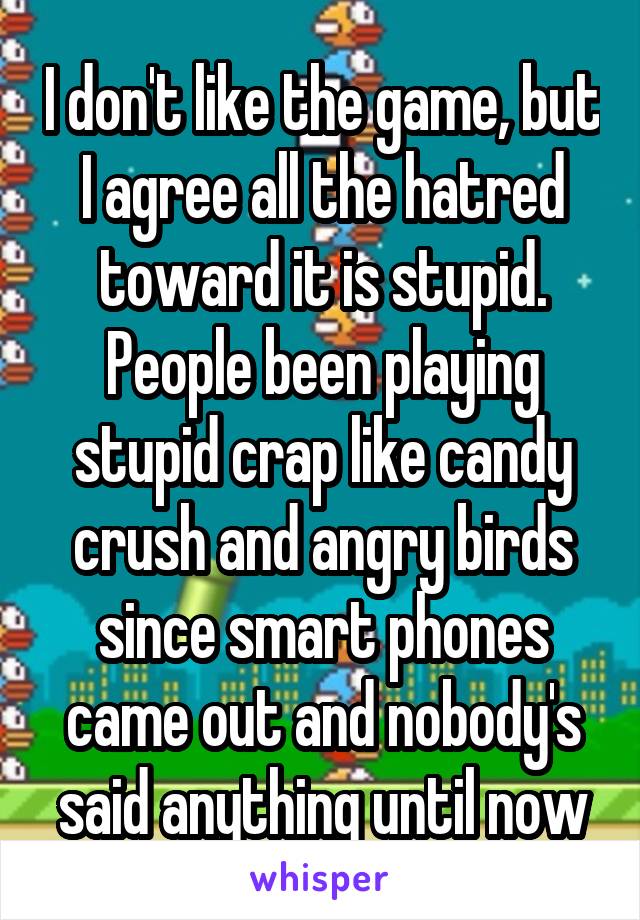 I don't like the game, but I agree all the hatred toward it is stupid. People been playing stupid crap like candy crush and angry birds since smart phones came out and nobody's said anything until now