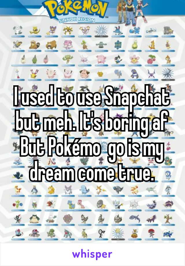 I used to use Snapchat but meh. It's boring af
But Pokémo  go is my dream come true.
