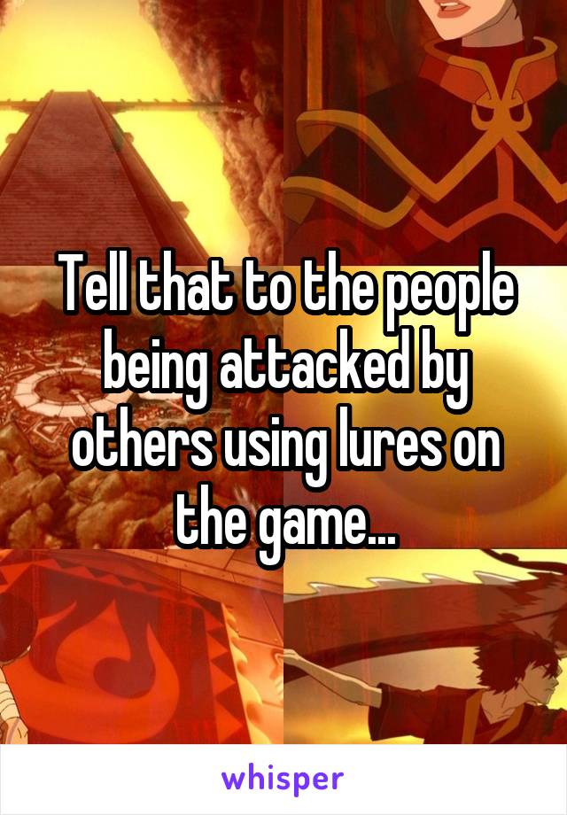 Tell that to the people being attacked by others using lures on the game...