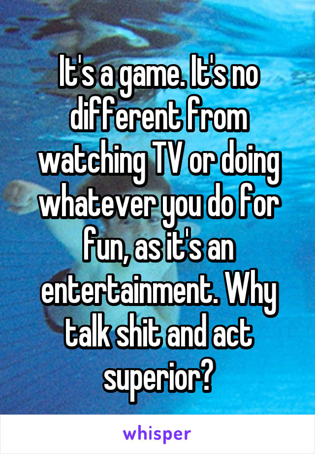 It's a game. It's no different from watching TV or doing whatever you do for fun, as it's an entertainment. Why talk shit and act superior?