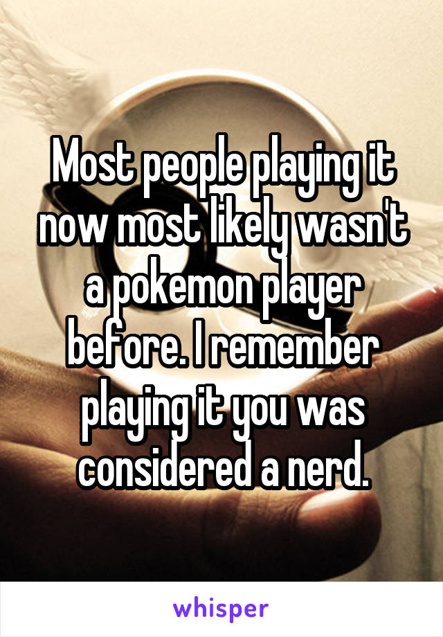 Most people playing it now most likely wasn't a pokemon player before. I remember playing it you was considered a nerd.