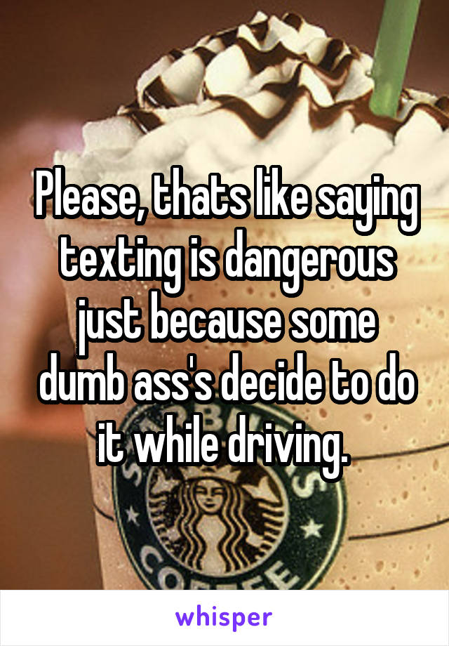 Please, thats like saying texting is dangerous just because some dumb ass's decide to do it while driving. 