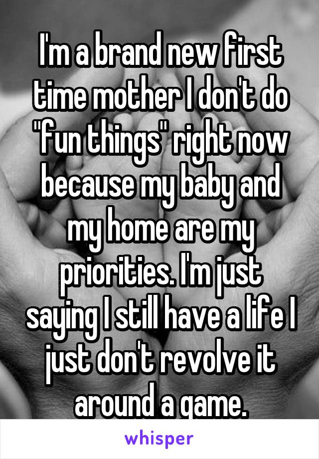 I'm a brand new first time mother I don't do "fun things" right now because my baby and my home are my priorities. I'm just saying I still have a life I just don't revolve it around a game.