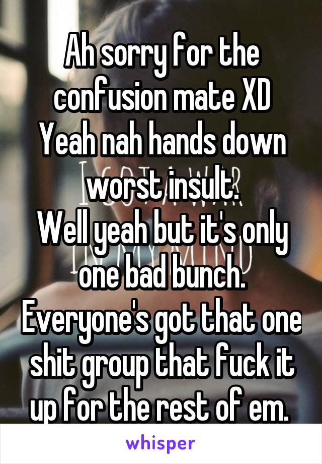 Ah sorry for the confusion mate XD
Yeah nah hands down worst insult.
Well yeah but it's only one bad bunch. Everyone's got that one shit group that fuck it up for the rest of em. 