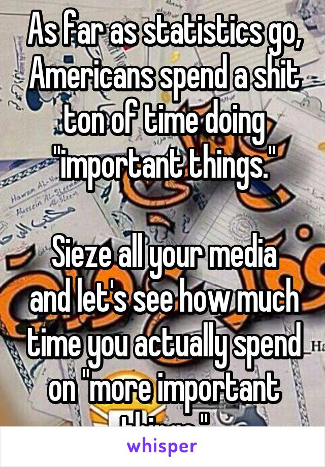 As far as statistics go, Americans spend a shit ton of time doing "important things."

Sieze all your media and let's see how much time you actually spend on "more important things."