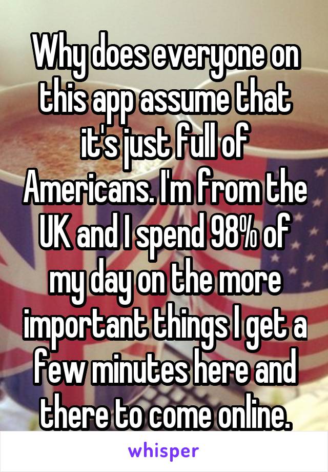 Why does everyone on this app assume that it's just full of Americans. I'm from the UK and I spend 98% of my day on the more important things I get a few minutes here and there to come online.