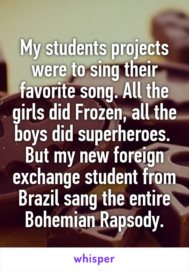 My students projects were to sing their favorite song. All the girls did Frozen, all the boys did superheroes. 
But my new foreign exchange student from Brazil sang the entire Bohemian Rapsody.