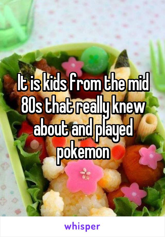 It is kids from the mid 80s that really knew about and played pokemon