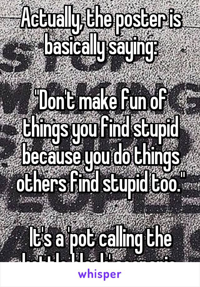 Actually, the poster is basically saying:

"Don't make fun of things you find stupid because you do things others find stupid too."

It's a 'pot calling the kettle black' scenario.