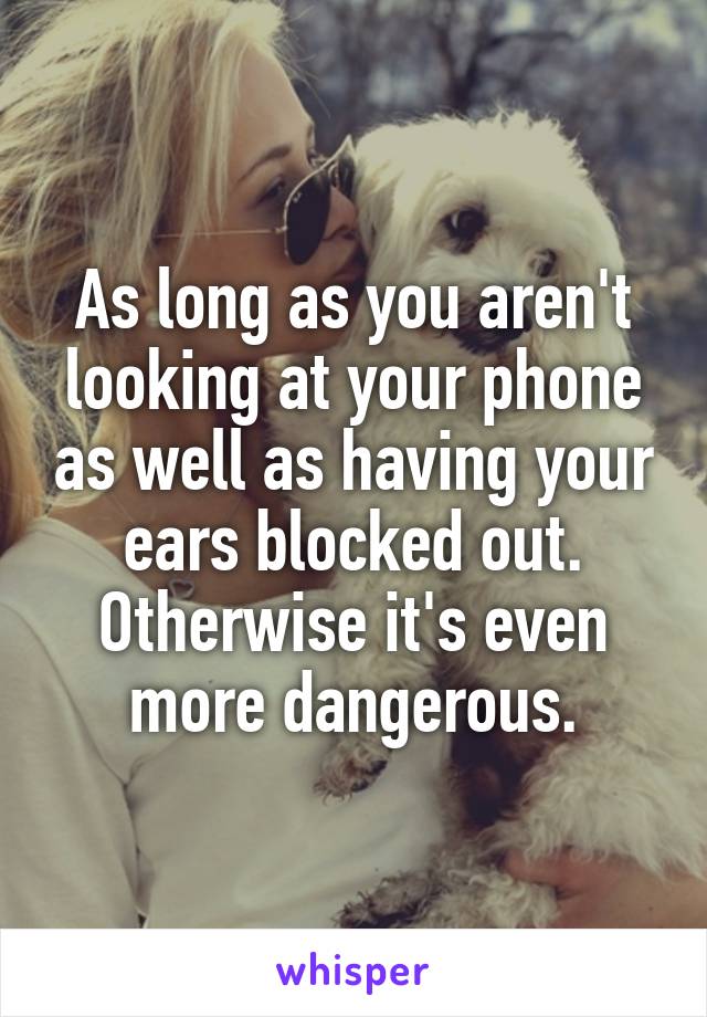 As long as you aren't looking at your phone as well as having your ears blocked out. Otherwise it's even more dangerous.