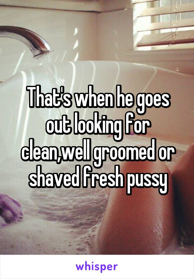 That's when he goes out looking for clean,well groomed or shaved fresh pussy