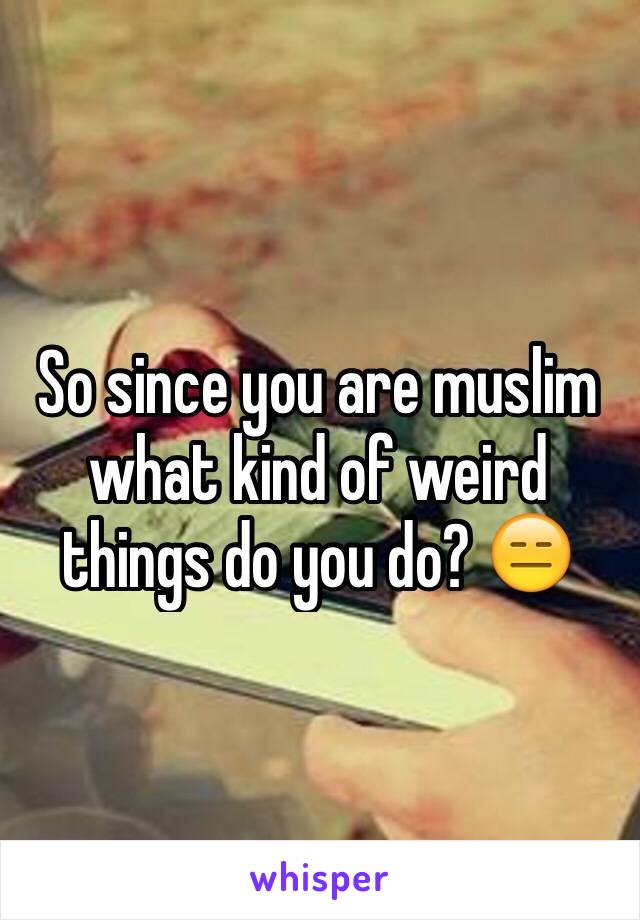 So since you are muslim what kind of weird things do you do? 😑