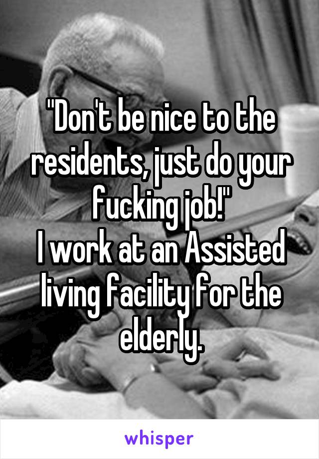 "Don't be nice to the residents, just do your fucking job!"
I work at an Assisted living facility for the elderly.