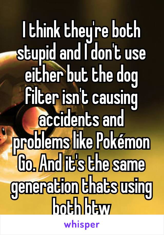 I think they're both stupid and I don't use either but the dog filter isn't causing accidents and problems like Pokémon Go. And it's the same generation thats using both btw