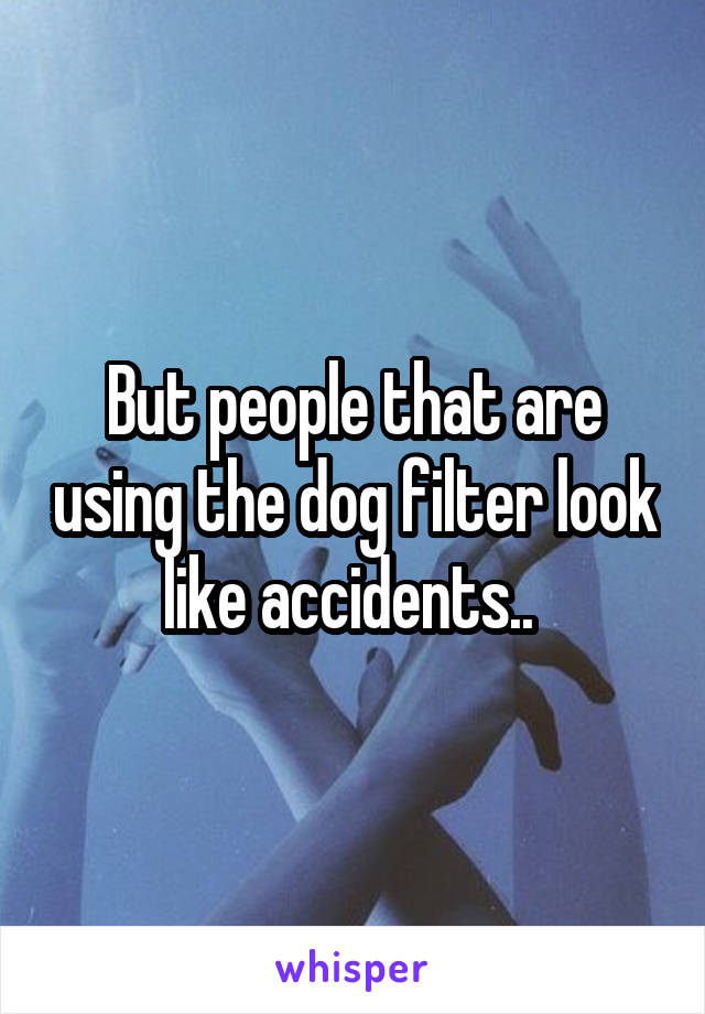 But people that are using the dog filter look like accidents.. 
