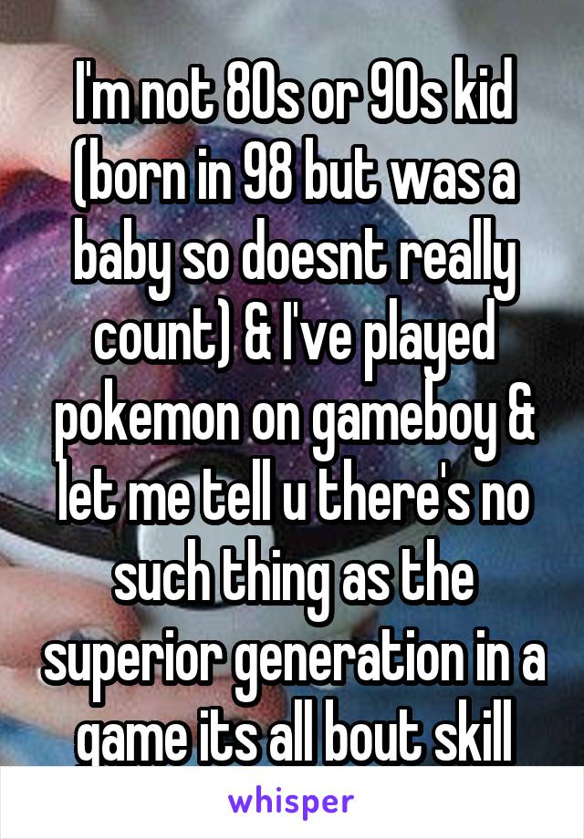 I'm not 80s or 90s kid (born in 98 but was a baby so doesnt really count) & I've played pokemon on gameboy & let me tell u there's no such thing as the superior generation in a game its all bout skill