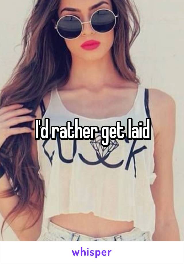I'd rather get laid