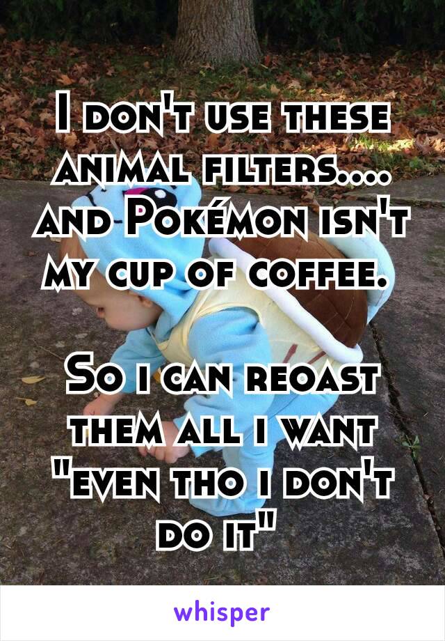 I don't use these animal filters.... and Pokémon isn't my cup of coffee. 

So i can reoast them all i want "even tho i don't do it" 