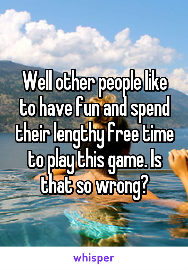 Well other people like to have fun and spend their lengthy free time to play this game. Is that so wrong?