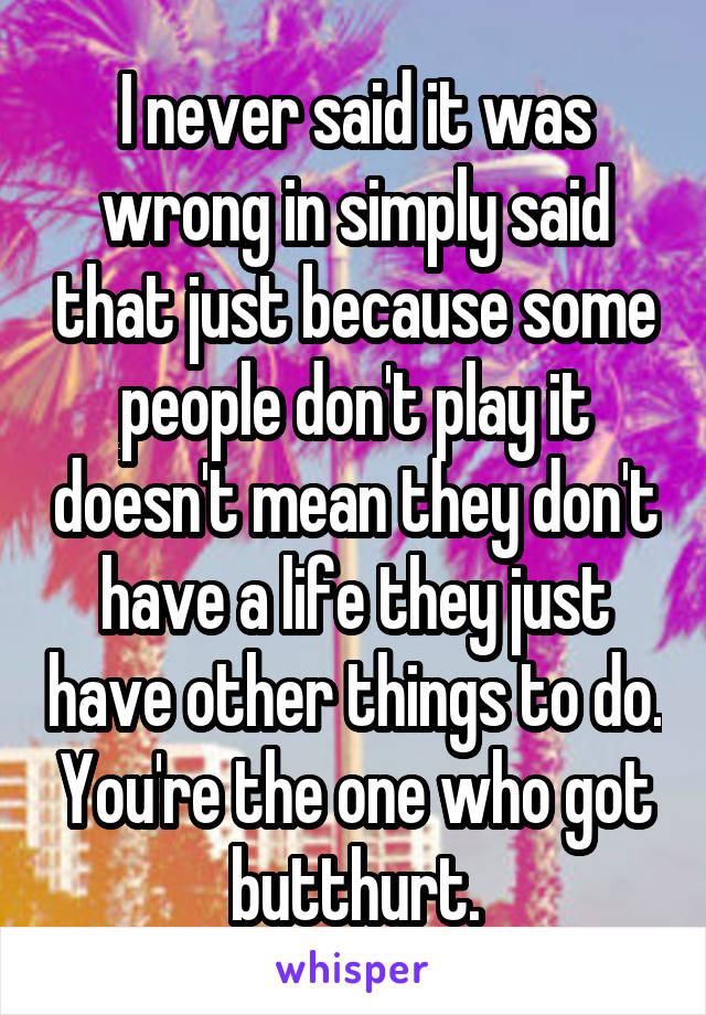 I never said it was wrong in simply said that just because some people don't play it doesn't mean they don't have a life they just have other things to do. You're the one who got butthurt.