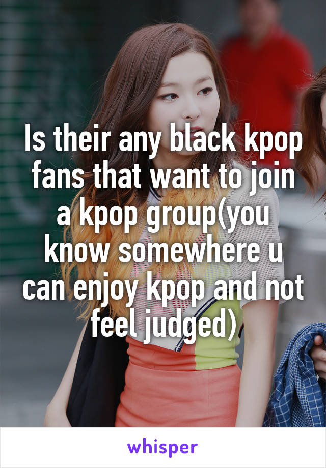 Is their any black kpop fans that want to join a kpop group(you know somewhere u can enjoy kpop and not feel judged)