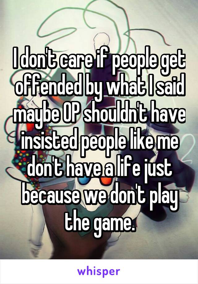 I don't care if people get offended by what I said maybe OP shouldn't have insisted people like me don't have a life just because we don't play the game.