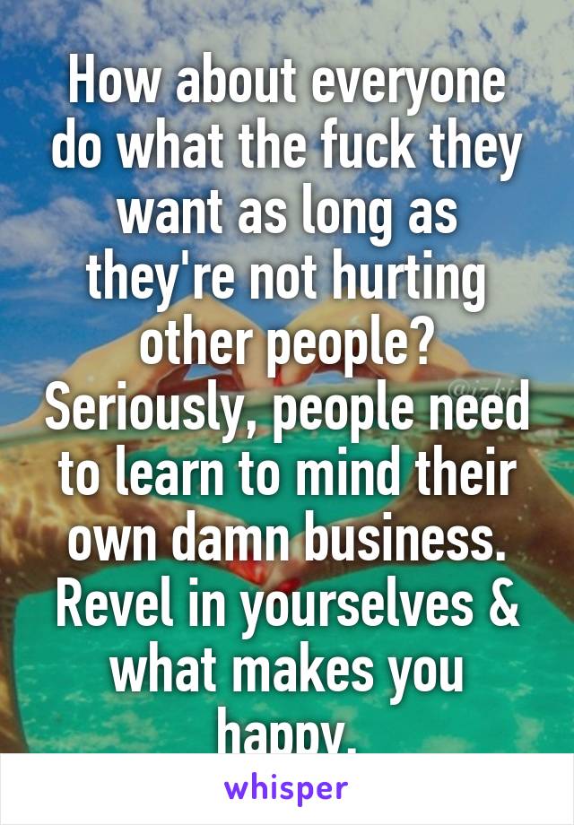 How about everyone do what the fuck they want as long as they're not hurting other people? Seriously, people need to learn to mind their own damn business. Revel in yourselves & what makes you happy.