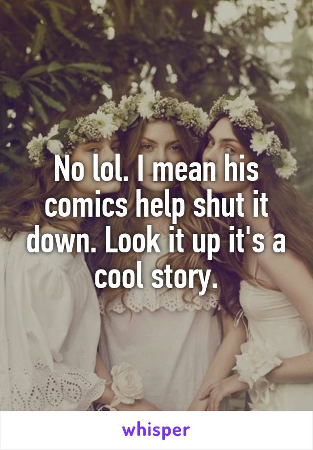 No lol. I mean his comics help shut it down. Look it up it's a cool story.