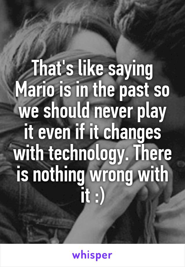 That's like saying Mario is in the past so we should never play it even if it changes with technology. There is nothing wrong with it :)