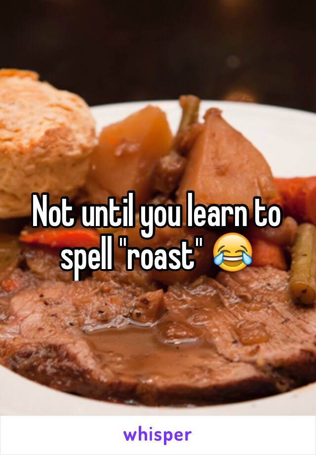 Not until you learn to spell "roast" 😂