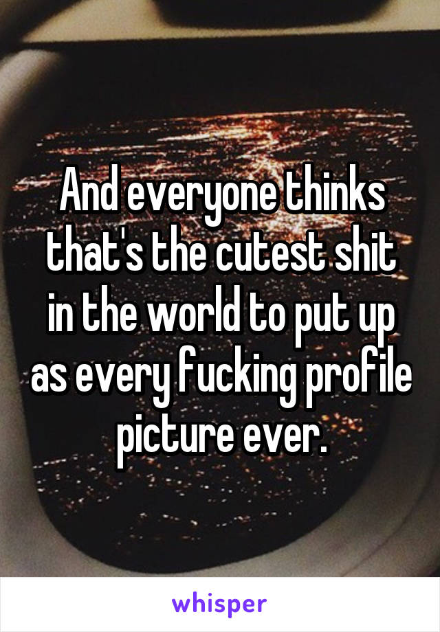 And everyone thinks that's the cutest shit in the world to put up as every fucking profile picture ever.