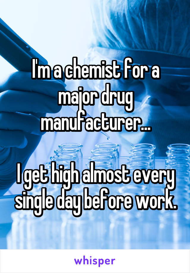 I'm a chemist for a major drug manufacturer...

I get high almost every single day before work.