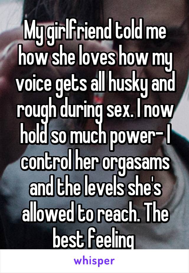 My girlfriend told me how she loves how my voice gets all husky and rough during sex. I now hold so much power- I control her orgasams and the levels she's allowed to reach. The best feeling 
