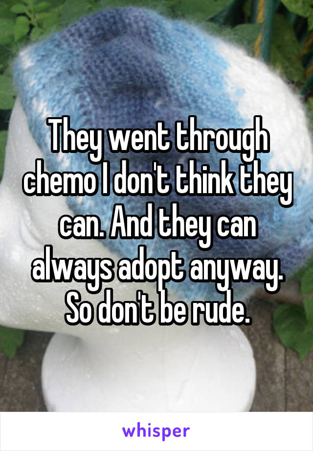 They went through chemo I don't think they can. And they can always adopt anyway. So don't be rude.