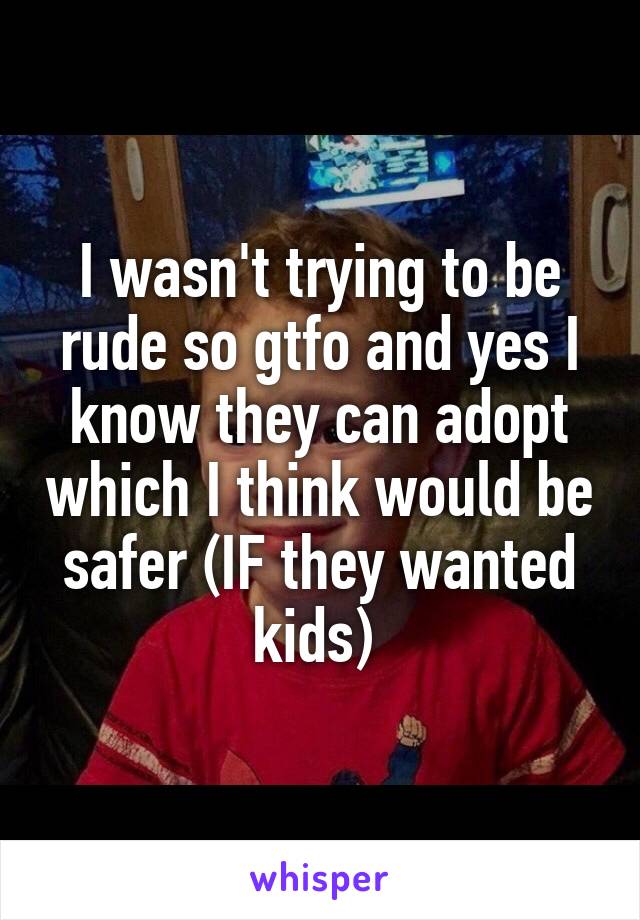 I wasn't trying to be rude so gtfo and yes I know they can adopt which I think would be safer (IF they wanted kids) 