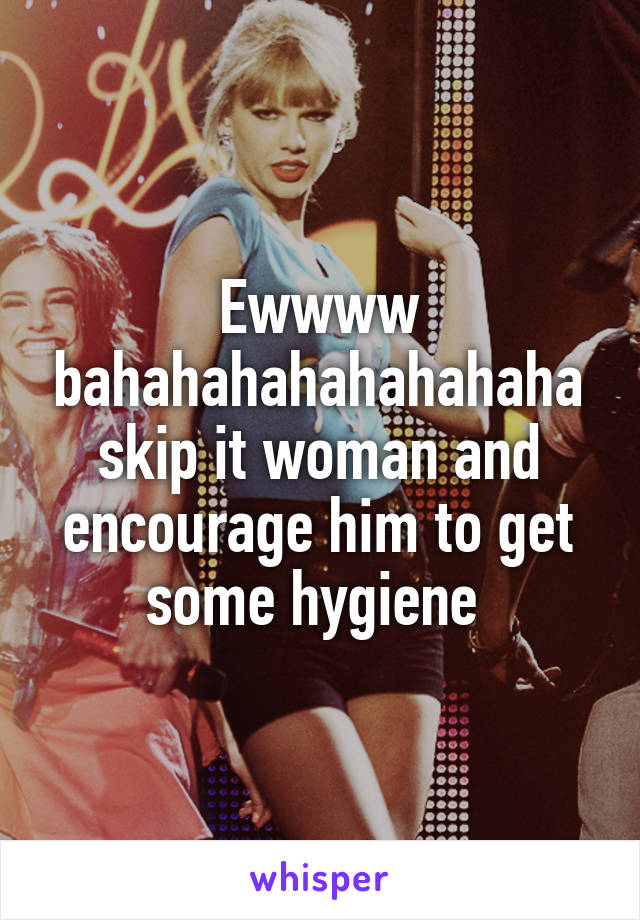 Ewwww bahahahahahahahaha skip it woman and encourage him to get some hygiene 